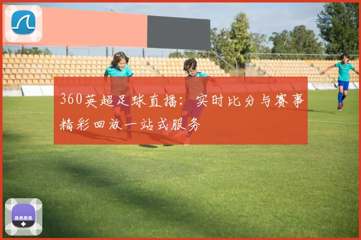 360英超足球直播：实时比分与赛事精彩回放一站式服务