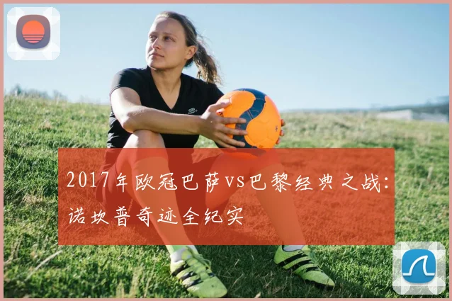 2017年欧冠巴萨vs巴黎经典之战：诺坎普奇迹全纪实