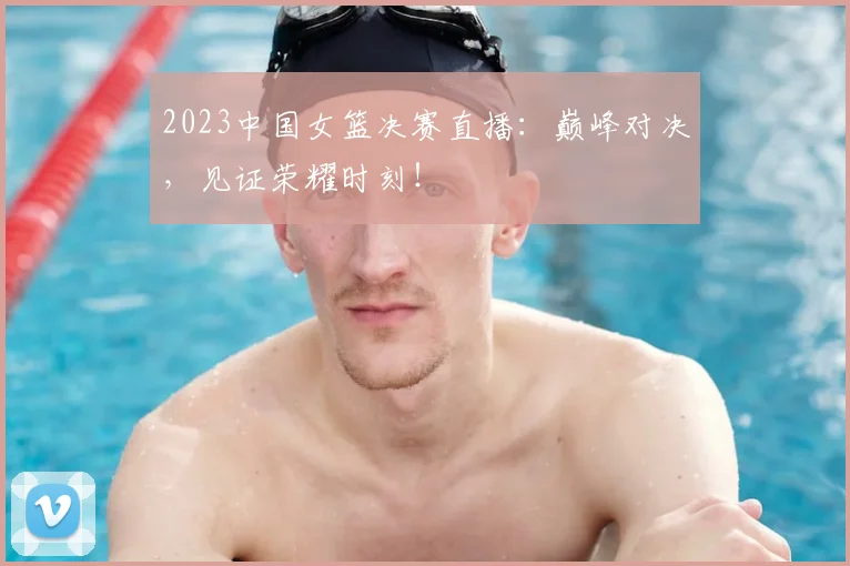 2023中国女篮决赛直播:巅峰对决,见证荣耀时刻!