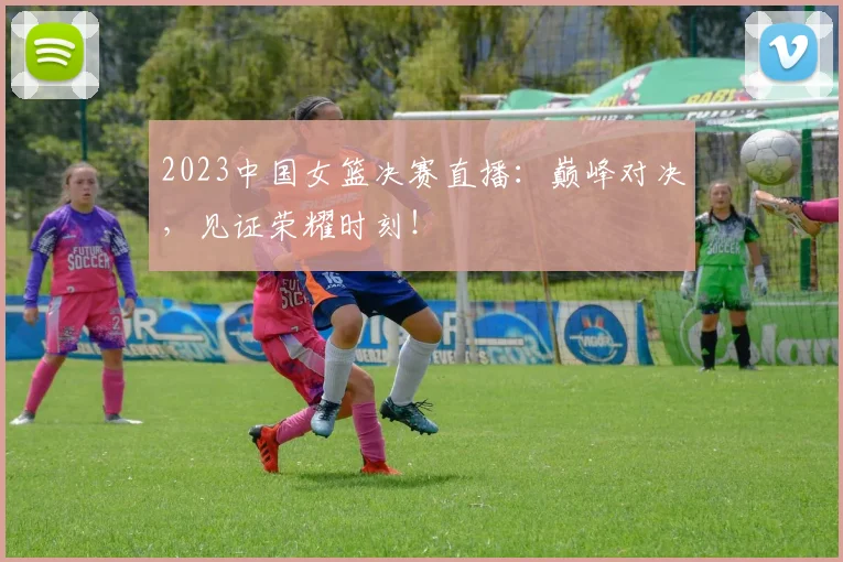 2023中国女篮决赛直播：巅峰对决，见证荣耀时刻！