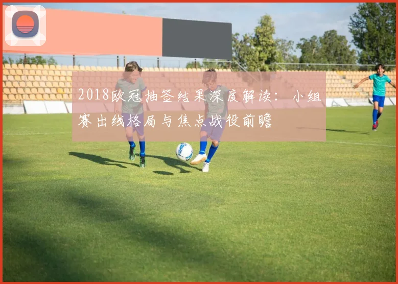 2018欧冠抽签结果深度解读：小组赛出线格局与焦点战役前瞻